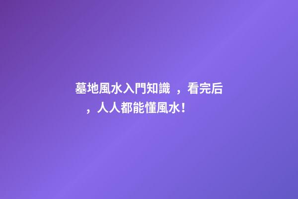 墓地風水入門知識，看完后，人人都能懂風水！